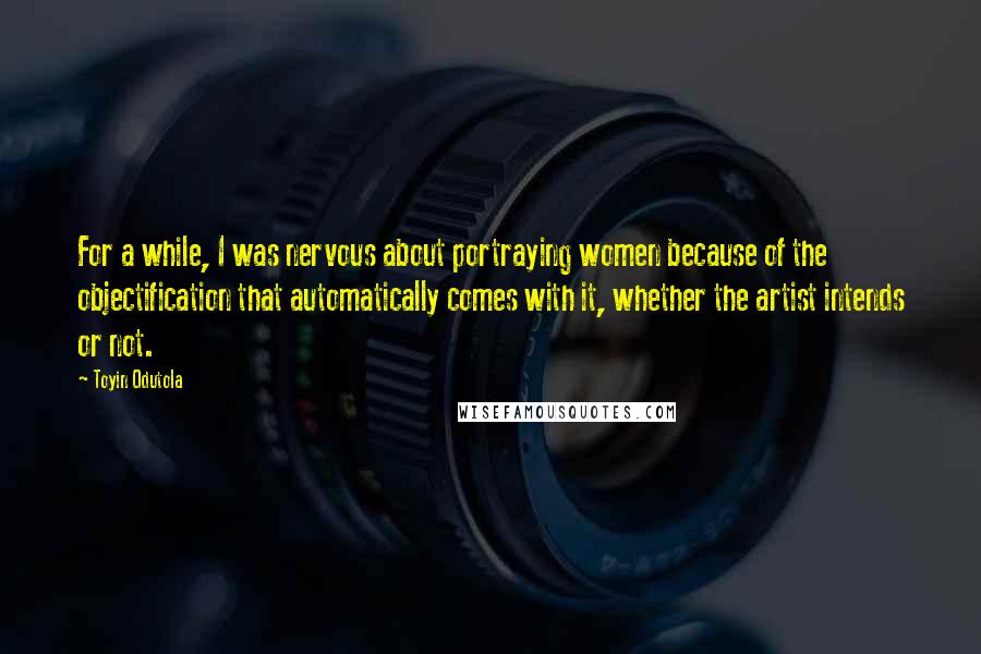 Toyin Odutola Quotes: For a while, I was nervous about portraying women because of the objectification that automatically comes with it, whether the artist intends or not.