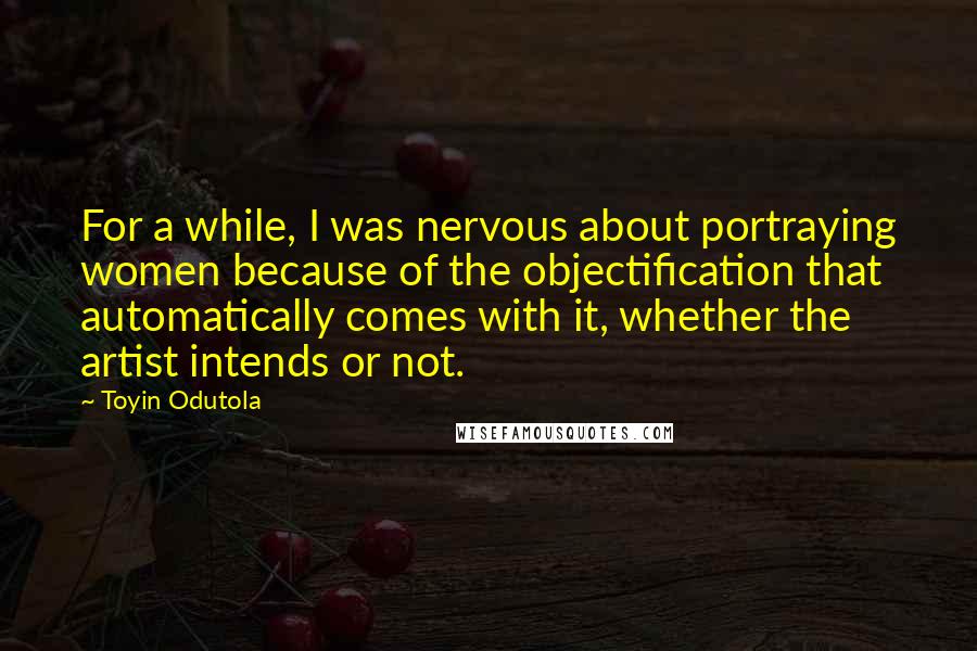 Toyin Odutola Quotes: For a while, I was nervous about portraying women because of the objectification that automatically comes with it, whether the artist intends or not.