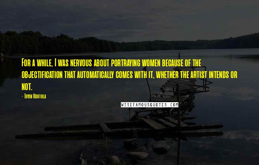 Toyin Odutola Quotes: For a while, I was nervous about portraying women because of the objectification that automatically comes with it, whether the artist intends or not.