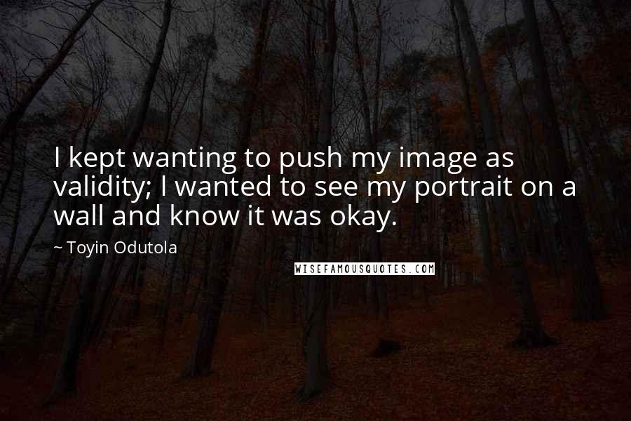Toyin Odutola Quotes: I kept wanting to push my image as validity; I wanted to see my portrait on a wall and know it was okay.