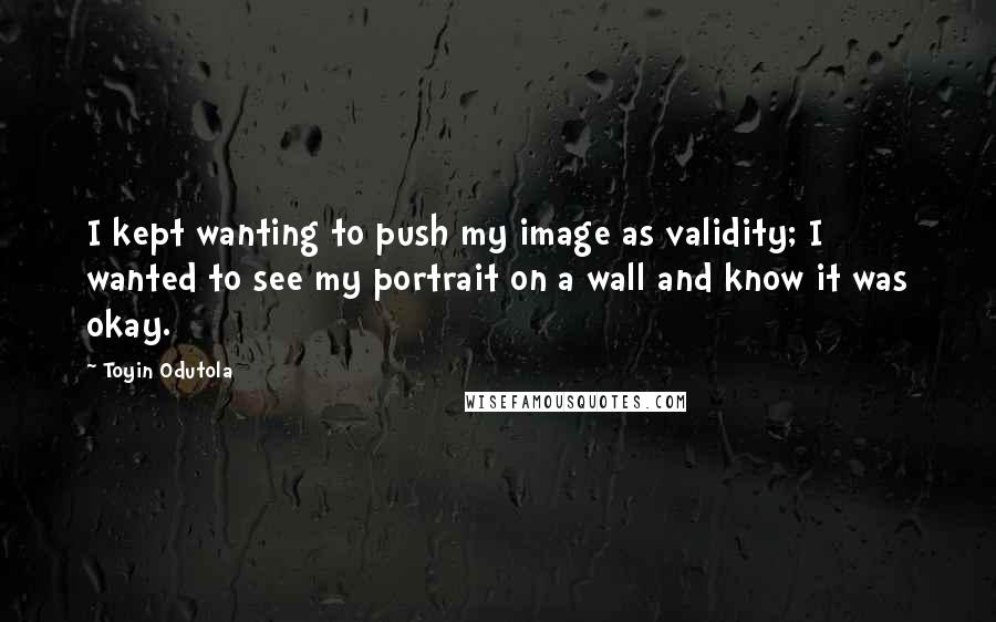 Toyin Odutola Quotes: I kept wanting to push my image as validity; I wanted to see my portrait on a wall and know it was okay.
