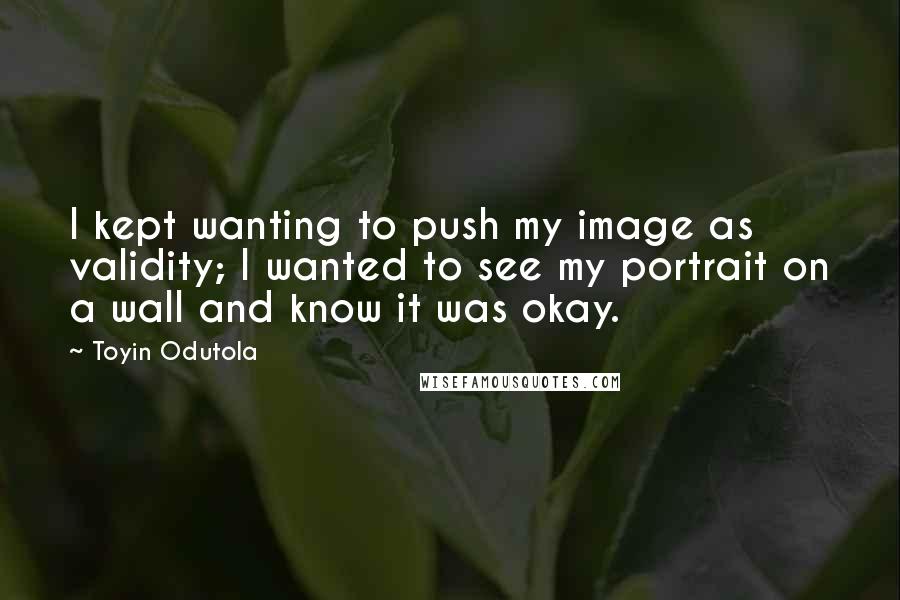 Toyin Odutola Quotes: I kept wanting to push my image as validity; I wanted to see my portrait on a wall and know it was okay.