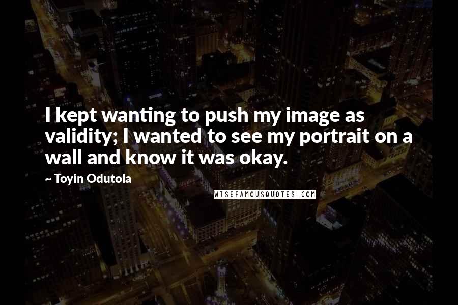 Toyin Odutola Quotes: I kept wanting to push my image as validity; I wanted to see my portrait on a wall and know it was okay.