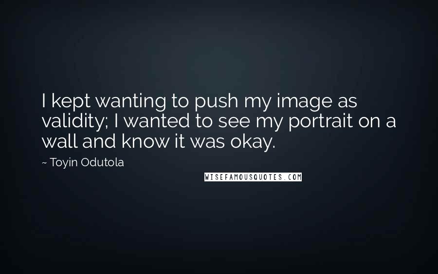 Toyin Odutola Quotes: I kept wanting to push my image as validity; I wanted to see my portrait on a wall and know it was okay.