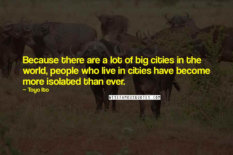 Toyo Ito Quotes: Because there are a lot of big cities in the world, people who live in cities have become more isolated than ever.