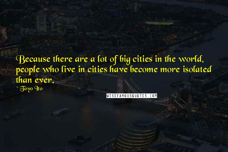 Toyo Ito Quotes: Because there are a lot of big cities in the world, people who live in cities have become more isolated than ever.