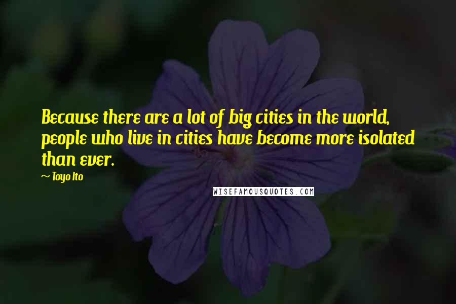 Toyo Ito Quotes: Because there are a lot of big cities in the world, people who live in cities have become more isolated than ever.