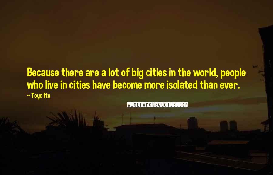 Toyo Ito Quotes: Because there are a lot of big cities in the world, people who live in cities have become more isolated than ever.