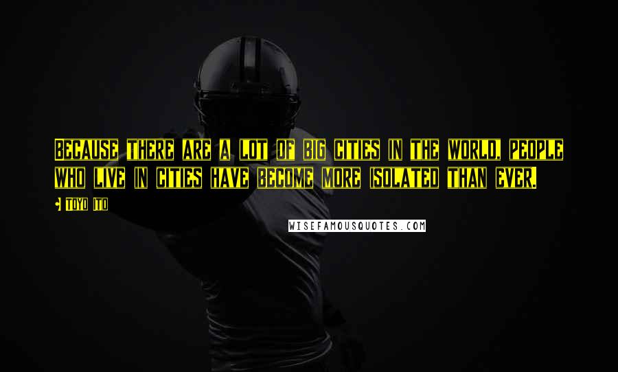 Toyo Ito Quotes: Because there are a lot of big cities in the world, people who live in cities have become more isolated than ever.