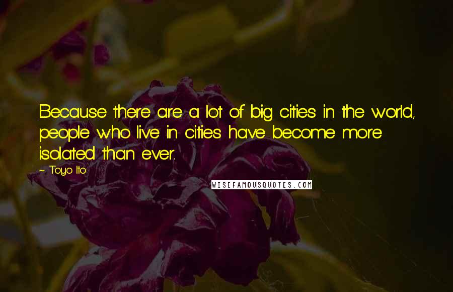 Toyo Ito Quotes: Because there are a lot of big cities in the world, people who live in cities have become more isolated than ever.