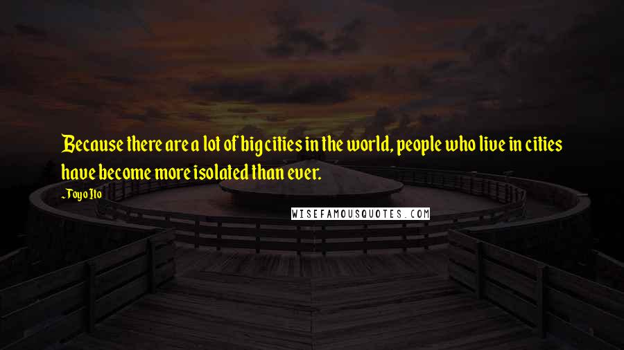 Toyo Ito Quotes: Because there are a lot of big cities in the world, people who live in cities have become more isolated than ever.