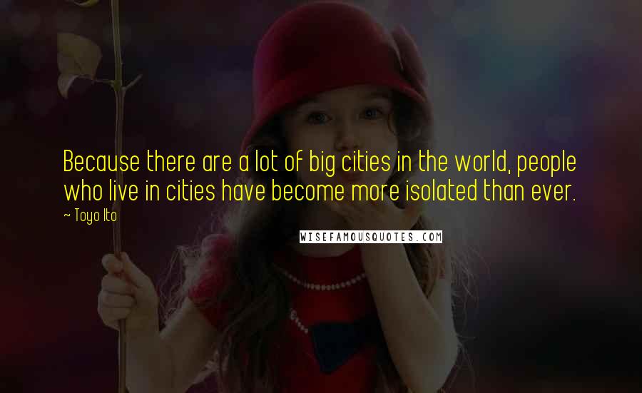 Toyo Ito Quotes: Because there are a lot of big cities in the world, people who live in cities have become more isolated than ever.