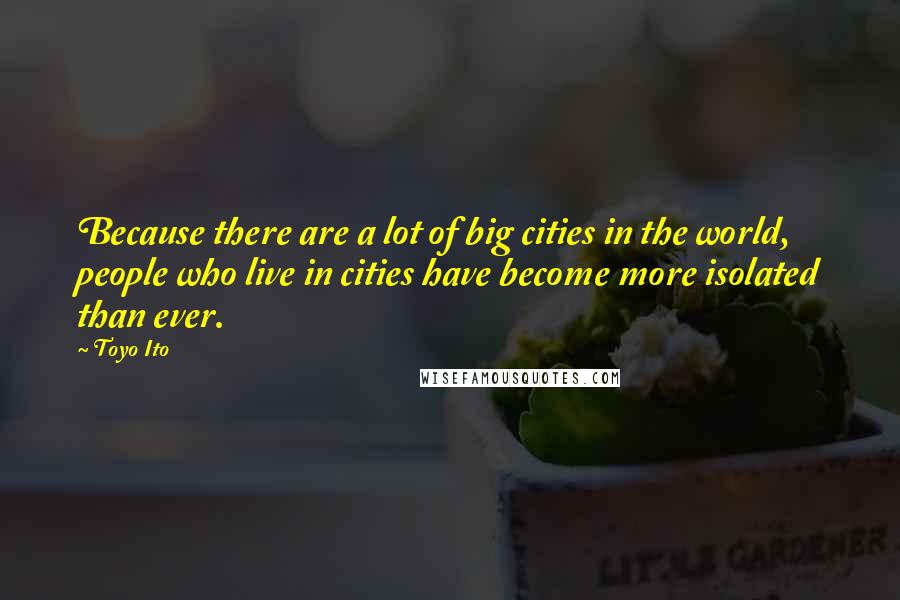 Toyo Ito Quotes: Because there are a lot of big cities in the world, people who live in cities have become more isolated than ever.