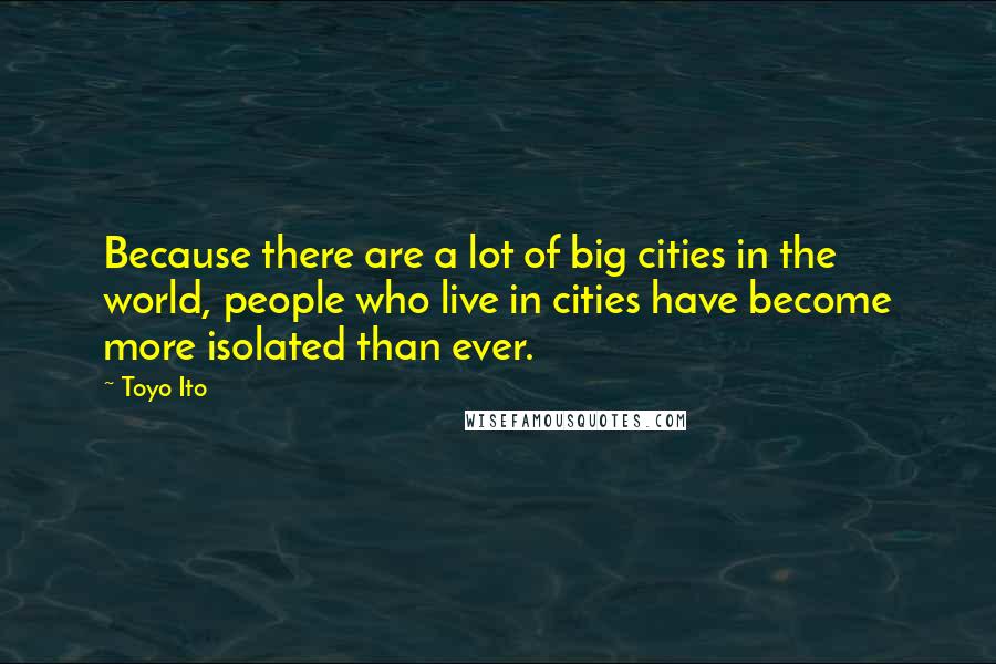 Toyo Ito Quotes: Because there are a lot of big cities in the world, people who live in cities have become more isolated than ever.