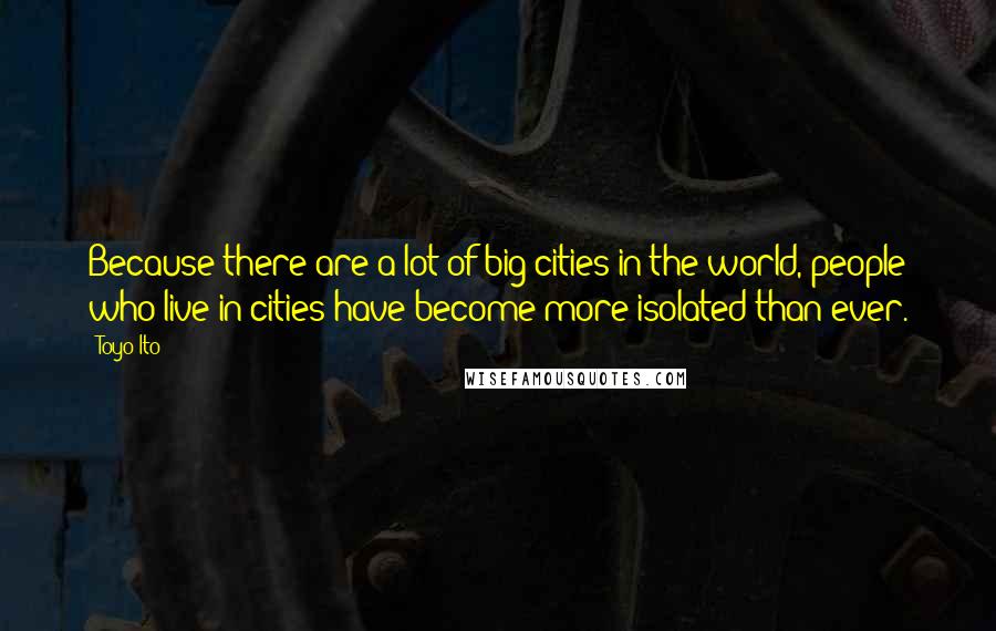 Toyo Ito Quotes: Because there are a lot of big cities in the world, people who live in cities have become more isolated than ever.