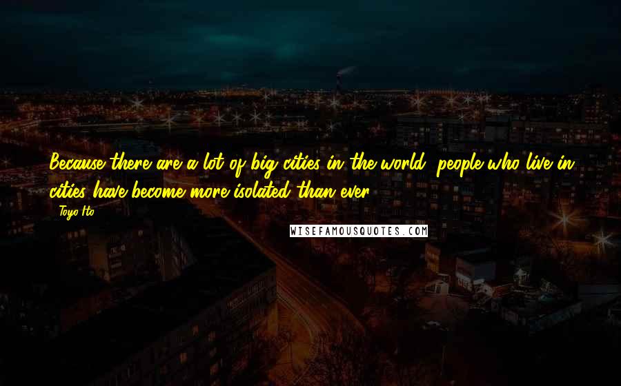 Toyo Ito Quotes: Because there are a lot of big cities in the world, people who live in cities have become more isolated than ever.