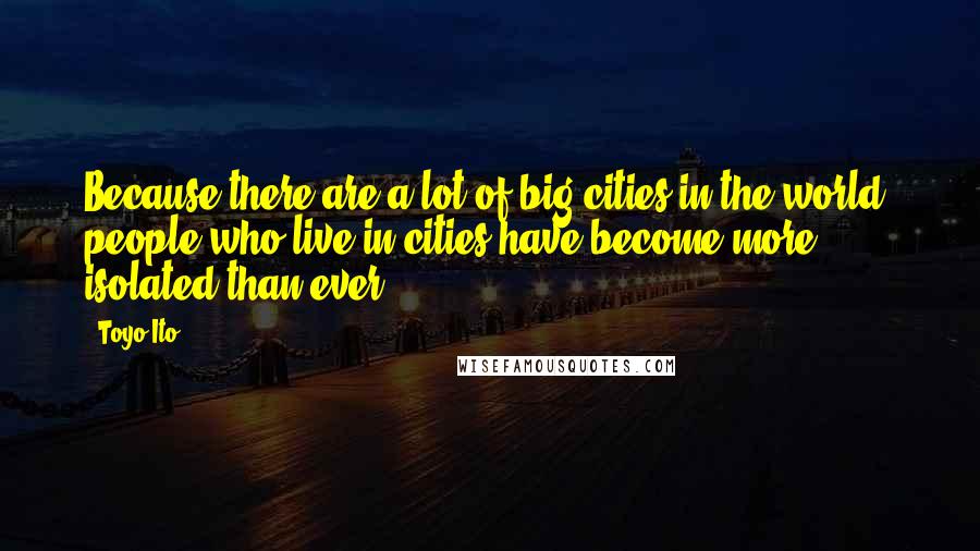 Toyo Ito Quotes: Because there are a lot of big cities in the world, people who live in cities have become more isolated than ever.