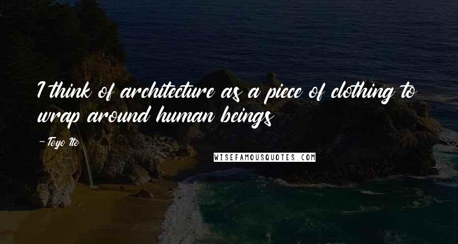 Toyo Ito Quotes: I think of architecture as a piece of clothing to wrap around human beings