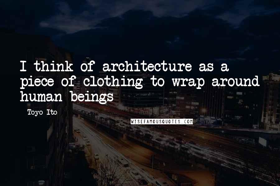 Toyo Ito Quotes: I think of architecture as a piece of clothing to wrap around human beings