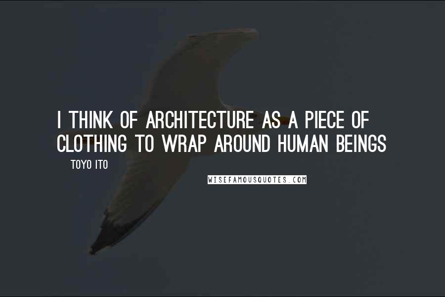 Toyo Ito Quotes: I think of architecture as a piece of clothing to wrap around human beings