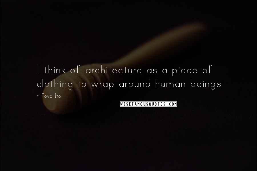 Toyo Ito Quotes: I think of architecture as a piece of clothing to wrap around human beings