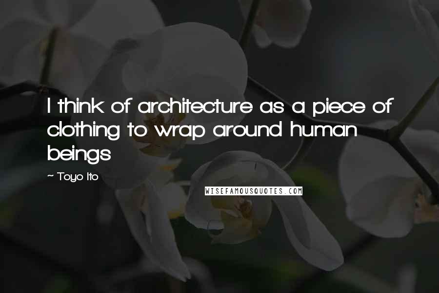 Toyo Ito Quotes: I think of architecture as a piece of clothing to wrap around human beings