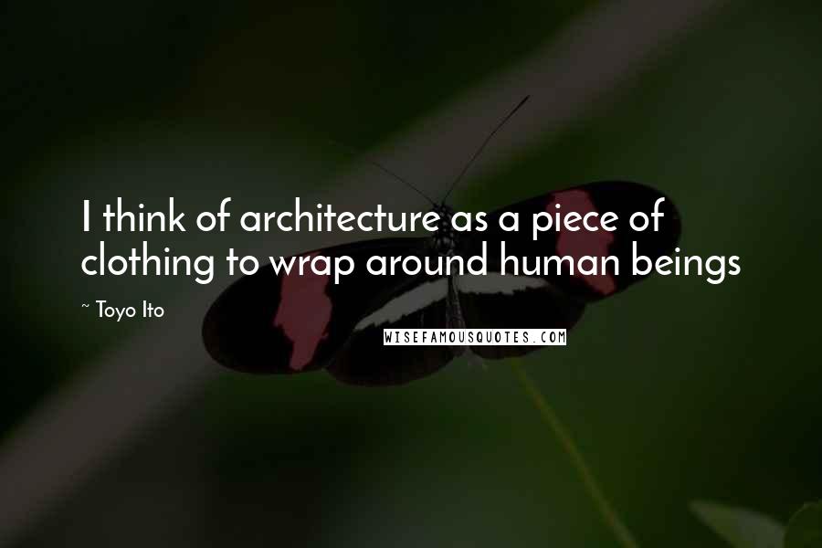 Toyo Ito Quotes: I think of architecture as a piece of clothing to wrap around human beings