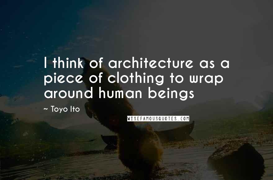 Toyo Ito Quotes: I think of architecture as a piece of clothing to wrap around human beings
