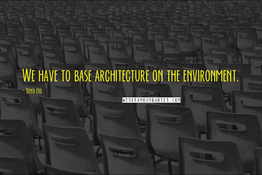 Toyo Ito Quotes: We have to base architecture on the environment.