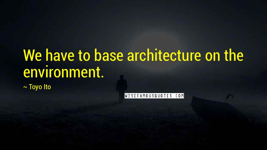 Toyo Ito Quotes: We have to base architecture on the environment.