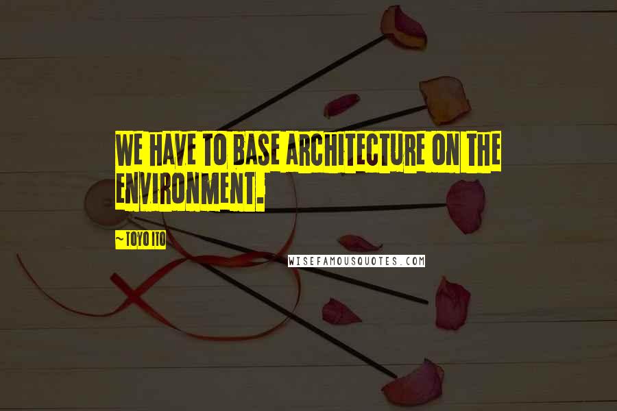 Toyo Ito Quotes: We have to base architecture on the environment.