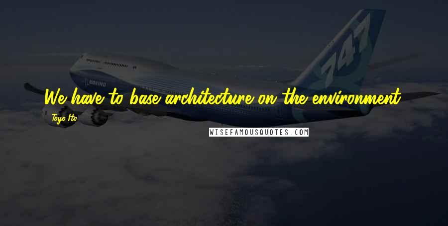 Toyo Ito Quotes: We have to base architecture on the environment.