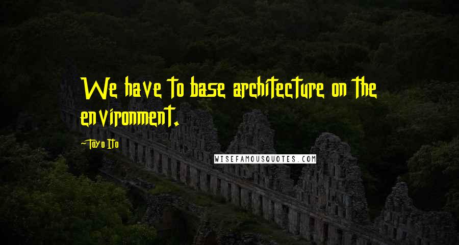 Toyo Ito Quotes: We have to base architecture on the environment.