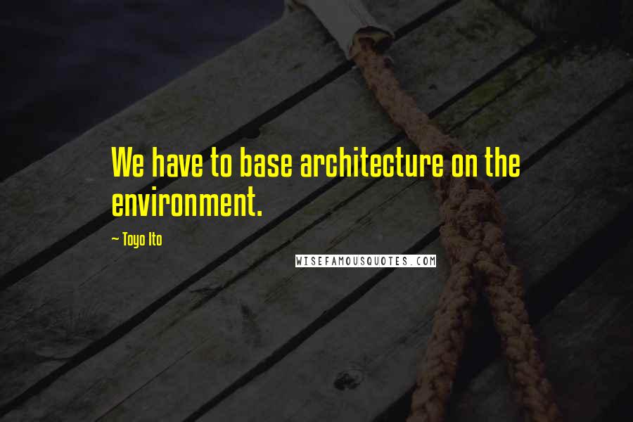 Toyo Ito Quotes: We have to base architecture on the environment.