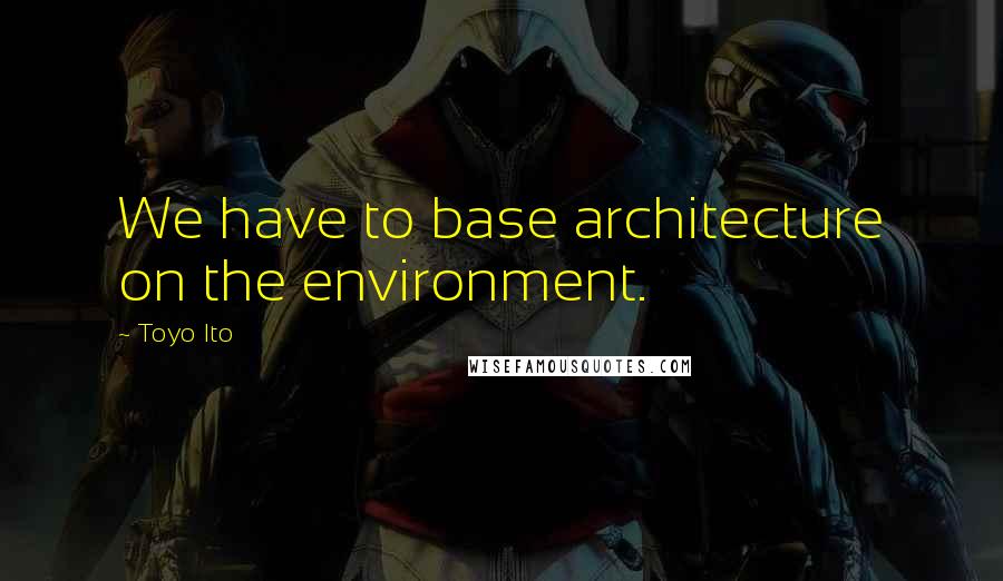 Toyo Ito Quotes: We have to base architecture on the environment.