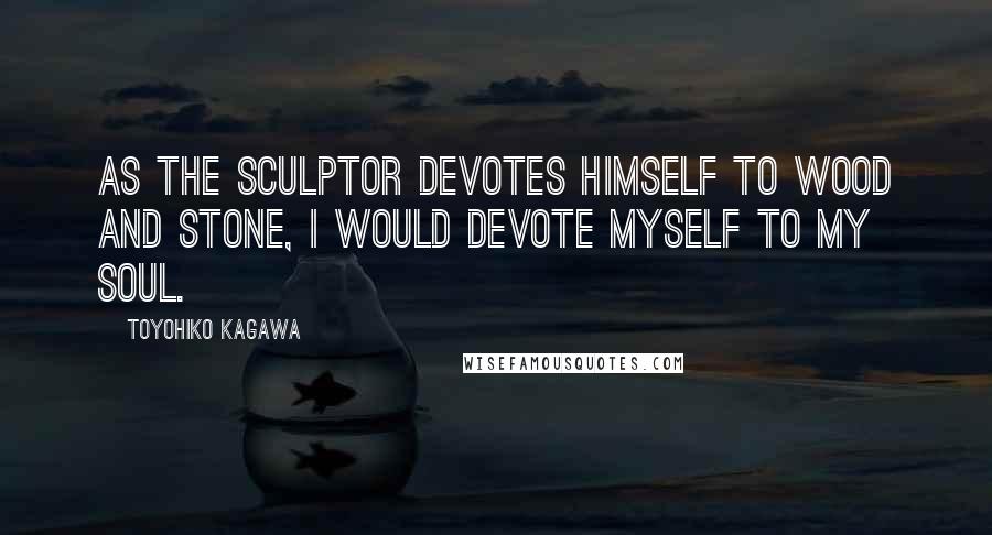 Toyohiko Kagawa Quotes: As the sculptor devotes himself to wood and stone, I would devote myself to my soul.