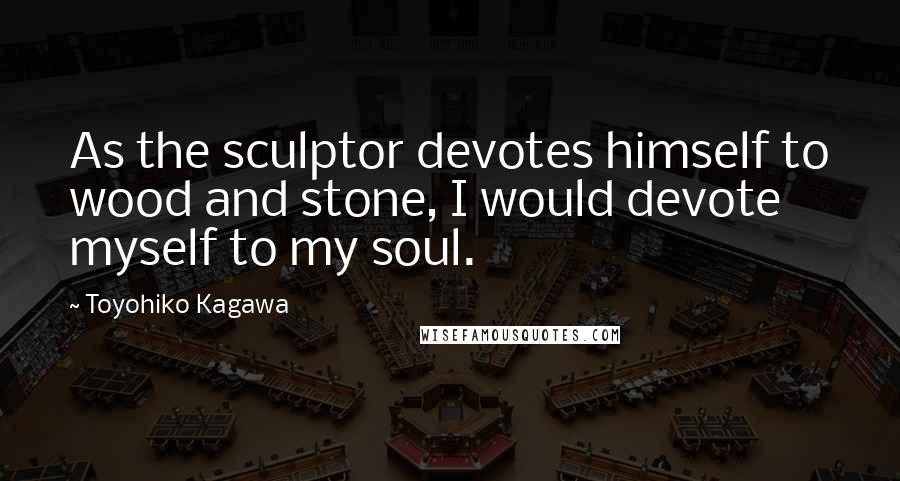 Toyohiko Kagawa Quotes: As the sculptor devotes himself to wood and stone, I would devote myself to my soul.