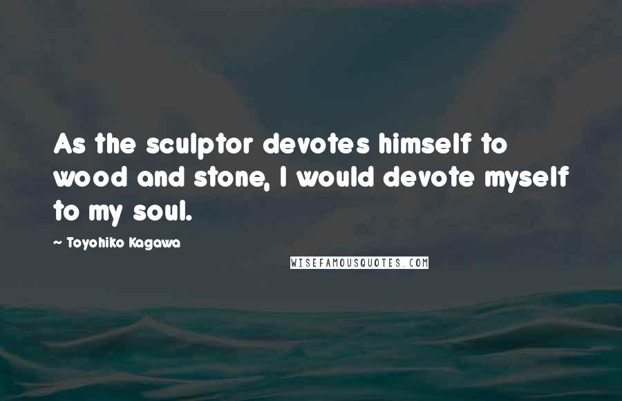 Toyohiko Kagawa Quotes: As the sculptor devotes himself to wood and stone, I would devote myself to my soul.