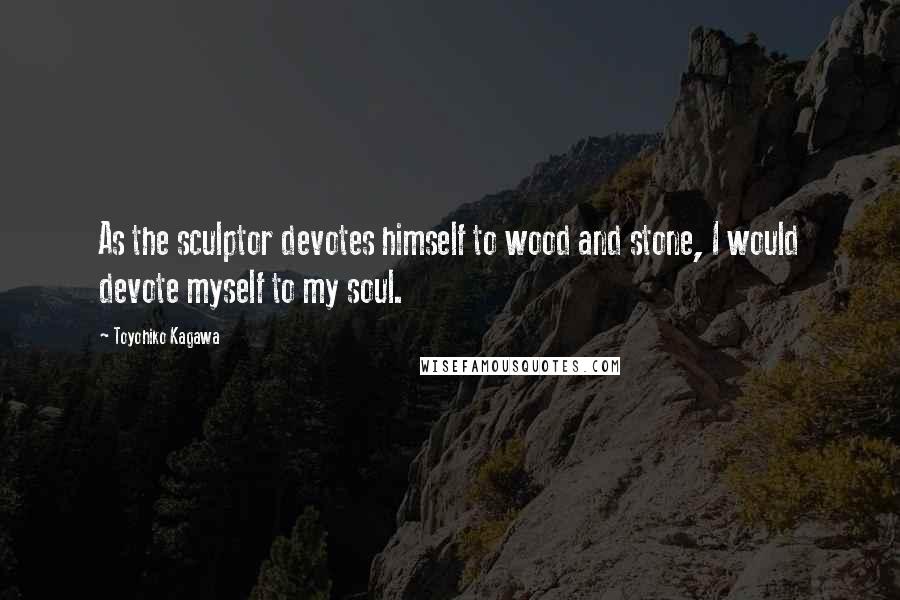 Toyohiko Kagawa Quotes: As the sculptor devotes himself to wood and stone, I would devote myself to my soul.