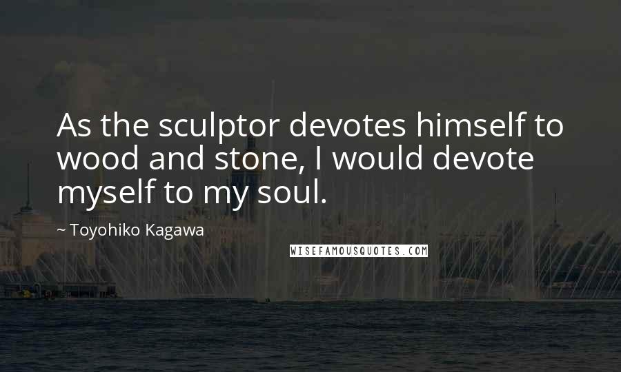 Toyohiko Kagawa Quotes: As the sculptor devotes himself to wood and stone, I would devote myself to my soul.