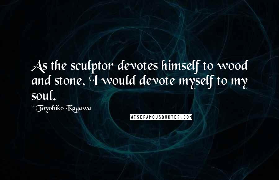 Toyohiko Kagawa Quotes: As the sculptor devotes himself to wood and stone, I would devote myself to my soul.