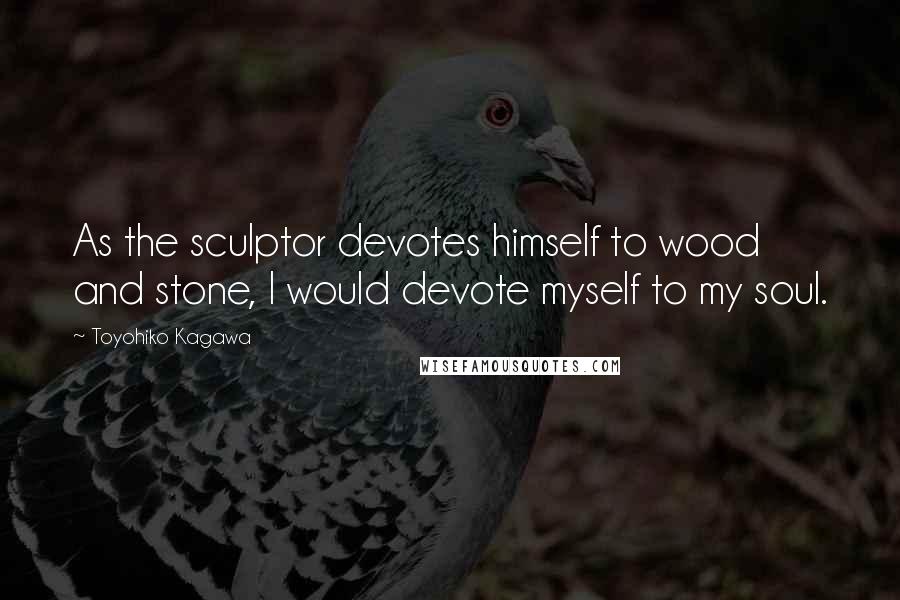 Toyohiko Kagawa Quotes: As the sculptor devotes himself to wood and stone, I would devote myself to my soul.