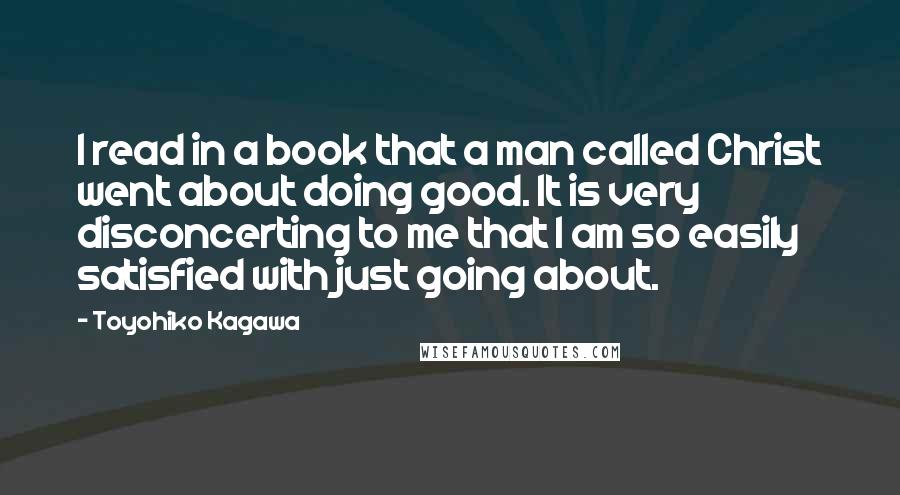 Toyohiko Kagawa Quotes: I read in a book that a man called Christ went about doing good. It is very disconcerting to me that I am so easily satisfied with just going about.