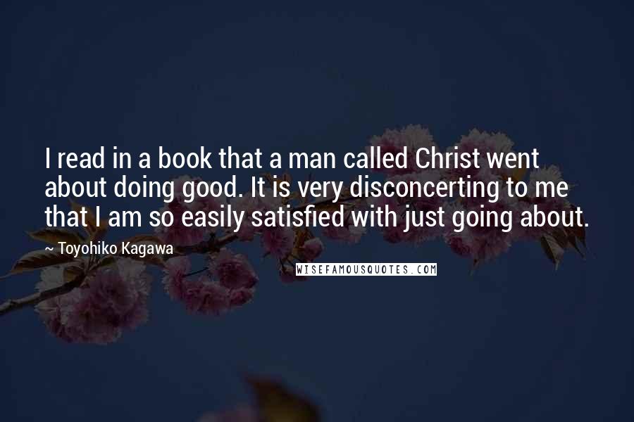 Toyohiko Kagawa Quotes: I read in a book that a man called Christ went about doing good. It is very disconcerting to me that I am so easily satisfied with just going about.