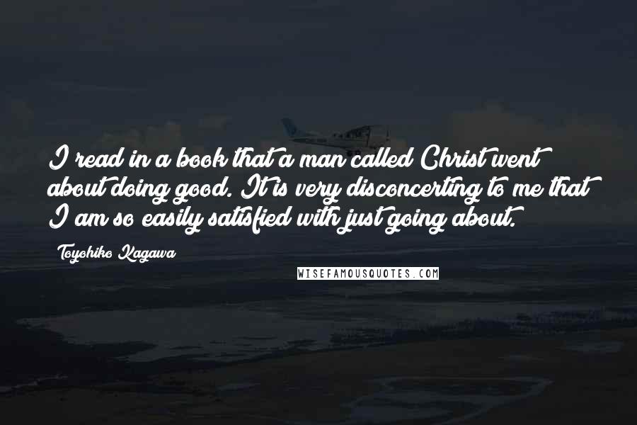 Toyohiko Kagawa Quotes: I read in a book that a man called Christ went about doing good. It is very disconcerting to me that I am so easily satisfied with just going about.