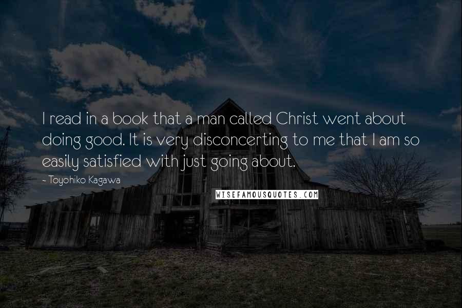 Toyohiko Kagawa Quotes: I read in a book that a man called Christ went about doing good. It is very disconcerting to me that I am so easily satisfied with just going about.