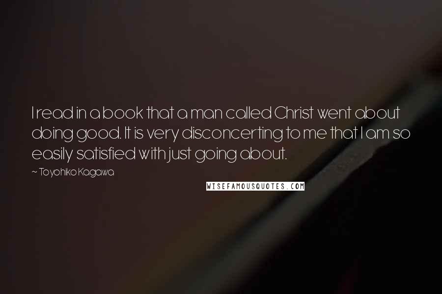 Toyohiko Kagawa Quotes: I read in a book that a man called Christ went about doing good. It is very disconcerting to me that I am so easily satisfied with just going about.