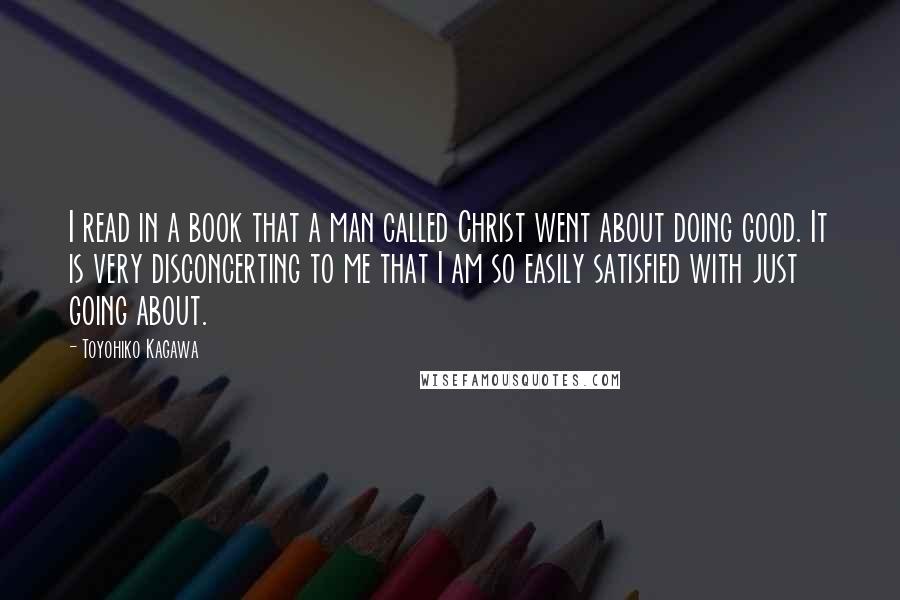 Toyohiko Kagawa Quotes: I read in a book that a man called Christ went about doing good. It is very disconcerting to me that I am so easily satisfied with just going about.