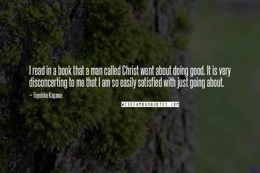 Toyohiko Kagawa Quotes: I read in a book that a man called Christ went about doing good. It is very disconcerting to me that I am so easily satisfied with just going about.