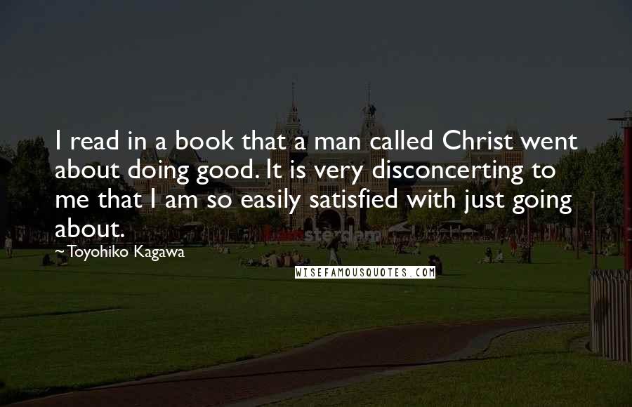 Toyohiko Kagawa Quotes: I read in a book that a man called Christ went about doing good. It is very disconcerting to me that I am so easily satisfied with just going about.